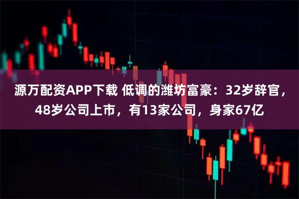 源万配资APP下载 低调的潍坊富豪：32岁辞官，48岁公司上市，有13家公司，身家67亿