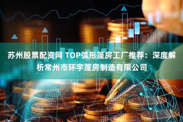 苏州股票配资网 TOP弧形篷房工厂推荐:深度解析常州市环宇篷房制造有限公司
