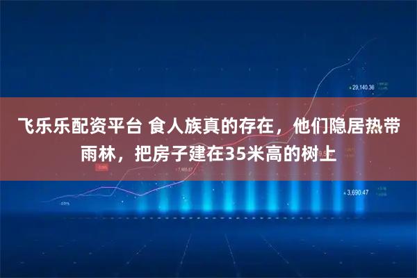 飞乐乐配资平台 食人族真的存在，他们隐居热带雨林，把房子建在35米高的树上