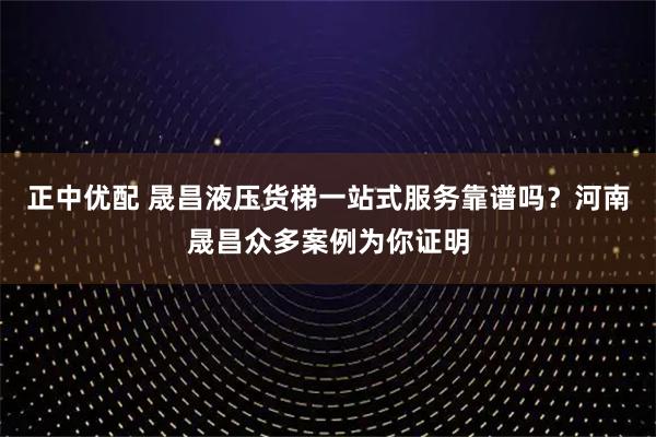 正中优配 晟昌液压货梯一站式服务靠谱吗?河南晟昌众多案例为你证明