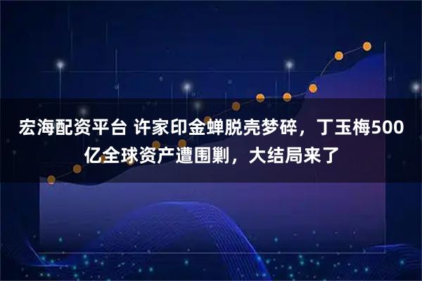 宏海配资平台 许家印金蝉脱壳梦碎，丁玉梅500亿全球资产遭围剿，大结局来了