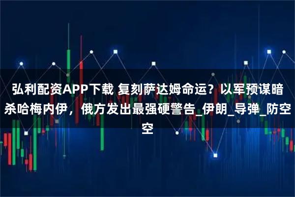 弘利配资APP下载 复刻萨达姆命运？以军预谋暗杀哈梅内伊，俄方发出最强硬警告_伊朗_导弹_防空