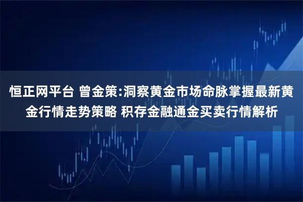 恒正网平台 曾金策:洞察黄金市场命脉掌握最新黄金行情走势策略 积存金融通金买卖行情解析