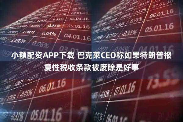 小额配资APP下载 巴克莱CEO称如果特朗普报复性税收条款被废除是好事