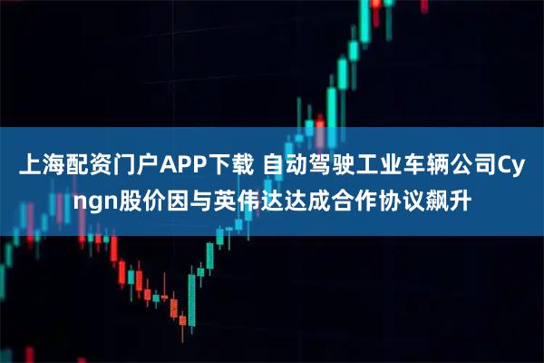 上海配资门户APP下载 自动驾驶工业车辆公司Cyngn股价因与英伟达达成合作协议飙升