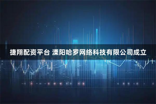 捷翔配资平台 溧阳哈罗网络科技有限公司成立