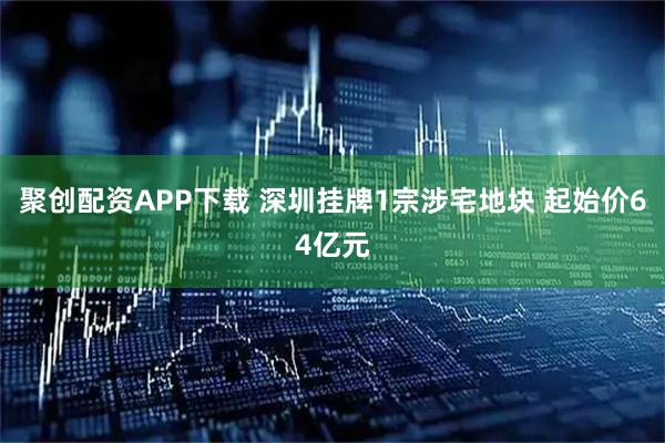 聚创配资APP下载 深圳挂牌1宗涉宅地块 起始价64亿元