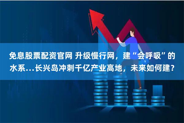 免息股票配资官网 升级慢行网，建“会呼吸”的水系…长兴岛冲刺千亿产业高地，未来如何建？