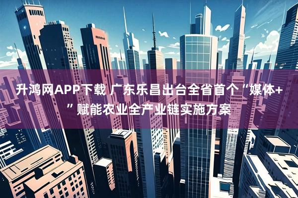 升鸿网APP下载 广东乐昌出台全省首个“媒体+”赋能农业全产业链实施方案