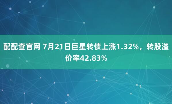 配配查官网 7月21日巨星转债上涨1.32%，转股溢价率42.83%
