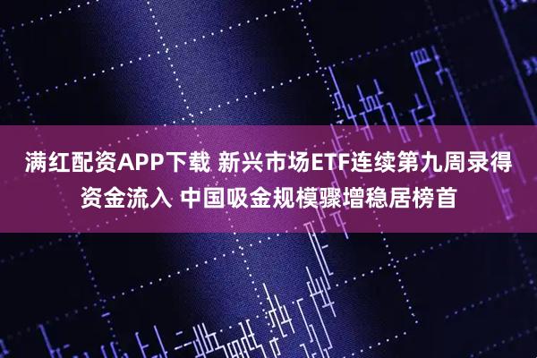 满红配资APP下载 新兴市场ETF连续第九周录得资金流入 中国吸金规模骤增稳居榜首