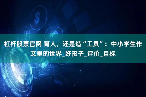杠杆股票官网 育人，还是造“工具”：中小学生作文里的世界_好孩子_评价_目标